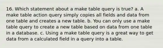 16. Which statement about a make table query is true? a. A make table action query simply copies all fields and data from one table and creates a new table. b. You can only use a make table query to create a new table based on data from one table in a database. c. Using a make table query is a great way to get data from a calculated field in a query into a table.