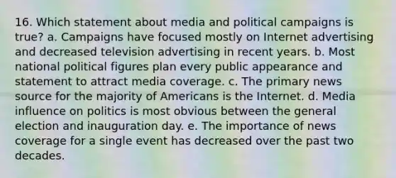 16. Which statement about media and political campaigns is true? a. Campaigns have focused mostly on Internet advertising and decreased television advertising in recent years. b. Most national political figures plan every public appearance and statement to attract media coverage. c. The primary news source for the majority of Americans is the Internet. d. Media influence on politics is most obvious between the general election and inauguration day. e. The importance of news coverage for a single event has decreased over the past two decades.