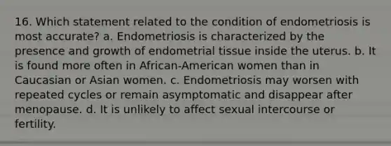 16. Which statement related to the condition of endometriosis is most accurate? a. Endometriosis is characterized by the presence and growth of endometrial tissue inside the uterus. b. It is found more often in African-American women than in Caucasian or Asian women. c. Endometriosis may worsen with repeated cycles or remain asymptomatic and disappear after menopause. d. It is unlikely to affect sexual intercourse or fertility.