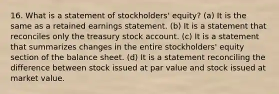 16. What is a statement of stockholders' equity? (a) It is the same as a retained earnings statement. (b) It is a statement that reconciles only the treasury stock account. (c) It is a statement that summarizes changes in the entire stockholders' equity section of the balance sheet. (d) It is a statement reconciling the difference between stock issued at par value and stock issued at market value.