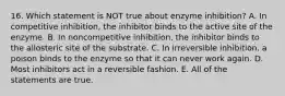 16. Which statement is NOT true about enzyme inhibition? A. In competitive inhibition, the inhibitor binds to the active site of the enzyme. B. In noncompetitive inhibition, the inhibitor binds to the allosteric site of the substrate. C. In irreversible inhibition, a poison binds to the enzyme so that it can never work again. D. Most inhibitors act in a reversible fashion. E. All of the statements are true.