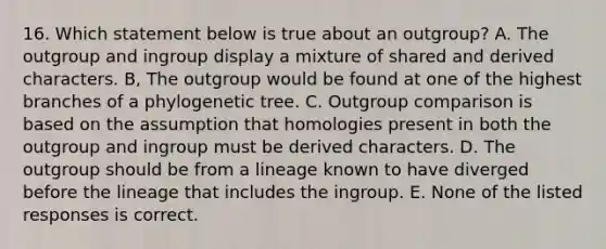 16. Which statement below is true about an outgroup? A. The outgroup and ingroup display a mixture of shared and derived characters. B, The outgroup would be found at one of the highest branches of a phylogenetic tree. C. Outgroup comparison is based on the assumption that homologies present in both the outgroup and ingroup must be derived characters. D. The outgroup should be from a lineage known to have diverged before the lineage that includes the ingroup. E. None of the listed responses is correct.