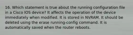 16. Which statement is true about the running configuration file in a Cisco IOS device? It affects the operation of the device immediately when modified. It is stored in NVRAM. It should be deleted using the erase running-config command. It is automatically saved when the router reboots.