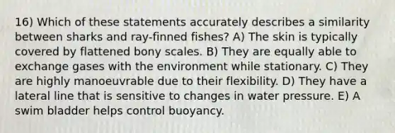 16) Which of these statements accurately describes a similarity between sharks and ray-finned fishes? A) The skin is typically covered by flattened bony scales. B) They are equally able to exchange gases with the environment while stationary. C) They are highly manoeuvrable due to their flexibility. D) They have a lateral line that is sensitive to changes in water pressure. E) A swim bladder helps control buoyancy.