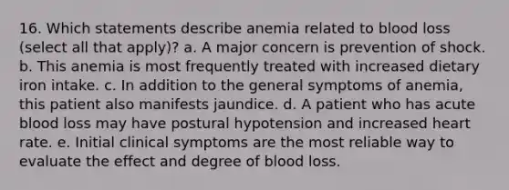 16. Which statements describe anemia related to blood loss (select all that apply)? a. A major concern is prevention of shock. b. This anemia is most frequently treated with increased dietary iron intake. c. In addition to the general symptoms of anemia, this patient also manifests jaundice. d. A patient who has acute blood loss may have postural hypotension and increased heart rate. e. Initial clinical symptoms are the most reliable way to evaluate the effect and degree of blood loss.