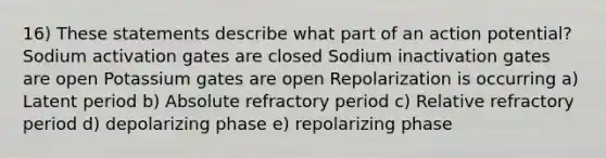 16) These statements describe what part of an action potential? Sodium activation gates are closed Sodium inactivation gates are open Potassium gates are open Repolarization is occurring a) Latent period b) Absolute refractory period c) Relative refractory period d) depolarizing phase e) repolarizing phase