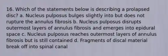 16. Which of the statements below is describing a prolapsed disc? a. Nucleus pulposus bulges slightly into but does not rupture the annulus fibrosis b. Nucleus pulposus disrupts outermost layers of annulus fibrosis and emerges into epidural space c. Nucleus pulposus reaches outermost layers of annulus fibrosis but is still contained d. Fragments of discal material break off into spinal canal