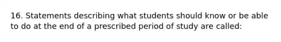 16. Statements describing what students should know or be able to do at the end of a prescribed period of study are called: