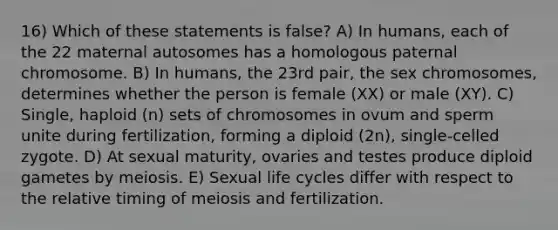 16) Which of these statements is false? A) In humans, each of the 22 maternal autosomes has a homologous paternal chromosome. B) In humans, the 23rd pair, the sex chromosomes, determines whether the person is female (XX) or male (XY). C) Single, haploid (n) sets of chromosomes in ovum and sperm unite during fertilization, forming a diploid (2n), single-celled zygote. D) At sexual maturity, ovaries and testes produce diploid gametes by meiosis. E) Sexual life cycles differ with respect to the relative timing of meiosis and fertilization.