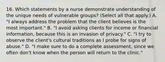 16. Which statements by a nurse demonstrate understanding of the unique needs of vulnerable groups? (Select all that apply.) A. "I always address the problem that the client believes is the most important." B. "I avoid asking clients for income or financial information, because this is an invasion of privacy." C. "I try to observe the client's cultural traditions as I probe for signs of abuse." D. "I make sure to do a complete assessment, since we often don't know when the person will return to the clinic."