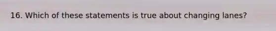 16. Which of these statements is true about changing lanes?