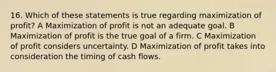 16. Which of these statements is true regarding maximization of profit? A Maximization of profit is not an adequate goal. B Maximization of profit is the true goal of a firm. C Maximization of profit considers uncertainty. D Maximization of profit takes into consideration the timing of cash flows.