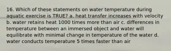 16. Which of these statements on water temperature during aquatic exercise is TRUE? a. heat transfer increases with velocity b. water retains heat 1000 times more than air c. differences in temperature between an immersed object and water will equilibrate with minimal change in temperature of the water d. water conducts temperature 5 times faster than air