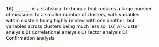 16) _______ is a statistical technique that reduces a large number of measures to a smaller number of clusters, with variables within clusters being highly related with one another, but variables across clusters being much less so. 16) A) Cluster analysis B) Correlational analysis C) Factor analysis D) Confirmation analysis