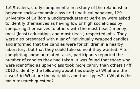 1.6 Stealers, study components: In a study of the relationship between socio-economic class and unethical behavior, 129 University of California undergraduates at Berkeley were asked to identify themselves as having low or high social-class by comparing themselves to others with the most (least) money, most (least) education, and most (least) respected jobs. They were also presented with a jar of individually wrapped candies and informed that the candies were for children in a nearby laboratory, but that they could take some if they wanted. After completing some unrelated tasks, participants reported the number of candies they had taken. It was found that those who were identified as upper-class took more candy than others (Piff, 2012). Identify the following about this study. a) What are the cases? b) What are the variables and their types? c) What is the main research question?