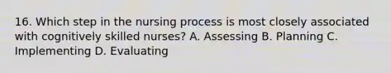 16. Which step in the nursing process is most closely associated with cognitively skilled nurses? A. Assessing B. Planning C. Implementing D. Evaluating