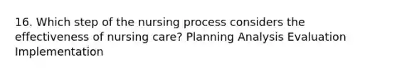 16. Which step of the nursing process considers the effectiveness of nursing care? Planning Analysis Evaluation Implementation