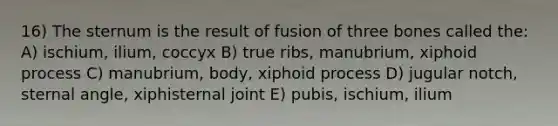 16) The sternum is the result of fusion of three bones called the: A) ischium, ilium, coccyx B) true ribs, manubrium, xiphoid process C) manubrium, body, xiphoid process D) jugular notch, sternal angle, xiphisternal joint E) pubis, ischium, ilium