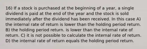 16) If a stock is purchased at the beginning of a year, a single dividend is paid at the end of the year and the stock is sold immediately after the dividend has been received. In this case A) the internal rate of return is lower than the holding period return. B) the holding period return. is lower than the internal rate of return. C) it is not possible to calculate the internal rate of return. D) the internal rate of return equals the holding period return.