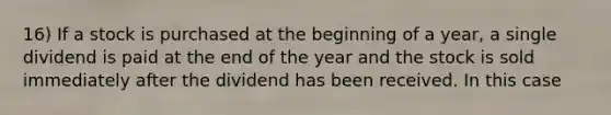 16) If a stock is purchased at the beginning of a year, a single dividend is paid at the end of the year and the stock is sold immediately after the dividend has been received. In this case