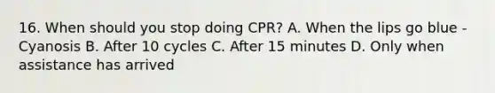 16. When should you stop doing CPR? A. When the lips go blue - Cyanosis B. After 10 cycles C. After 15 minutes D. Only when assistance has arrived