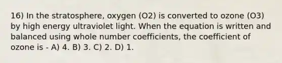 16) In the stratosphere, oxygen (O2) is converted to ozone (O3) by high energy ultraviolet light. When the equation is written and balanced using whole number coefficients, the coefficient of ozone is - A) 4. B) 3. C) 2. D) 1.