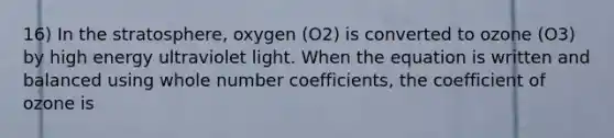 16) In the stratosphere, oxygen (O2) is converted to ozone (O3) by high energy ultraviolet light. When the equation is written and balanced using whole number coefficients, the coefficient of ozone is