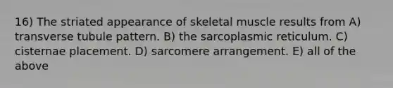 16) The striated appearance of skeletal muscle results from A) transverse tubule pattern. B) the sarcoplasmic reticulum. C) cisternae placement. D) sarcomere arrangement. E) all of the above