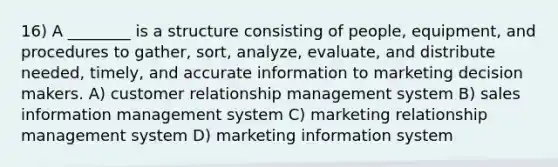 16) A ________ is a structure consisting of people, equipment, and procedures to gather, sort, analyze, evaluate, and distribute needed, timely, and accurate information to marketing decision makers. A) customer relationship management system B) sales information management system C) marketing relationship management system D) marketing information system