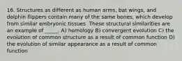 16. Structures as different as human arms, bat wings, and dolphin flippers contain many of the same bones, which develop from similar embryonic tissues. These structural similarities are an example of _____. A) homology B) convergent evolution C) the evolution of common structure as a result of common function D) the evolution of similar appearance as a result of common function