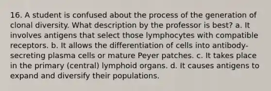 16. A student is confused about the process of the generation of clonal diversity. What description by the professor is best? a. It involves antigens that select those lymphocytes with compatible receptors. b. It allows the differentiation of cells into antibody-secreting plasma cells or mature Peyer patches. c. It takes place in the primary (central) lymphoid organs. d. It causes antigens to expand and diversify their populations.