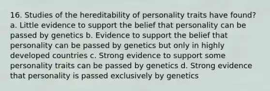 16. Studies of the hereditability of personality traits have found? a. Little evidence to support the belief that personality can be passed by genetics b. Evidence to support the belief that personality can be passed by genetics but only in highly developed countries c. Strong evidence to support some personality traits can be passed by genetics d. Strong evidence that personality is passed exclusively by genetics