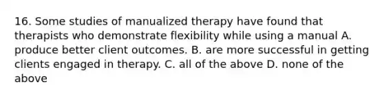 16. Some studies of manualized therapy have found that therapists who demonstrate flexibility while using a manual A. produce better client outcomes. B. are more successful in getting clients engaged in therapy. C. all of the above D. none of the above