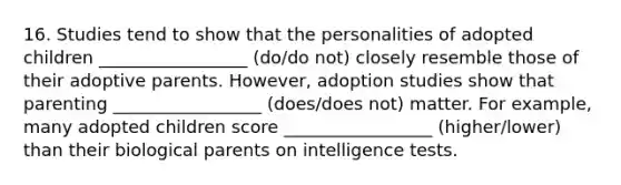 16. Studies tend to show that the personalities of adopted children _________________ (do/do not) closely resemble those of their adoptive parents. However, adoption studies show that parenting _________________ (does/does not) matter. For example, many adopted children score _________________ (higher/lower) than their biological parents on intelligence tests.