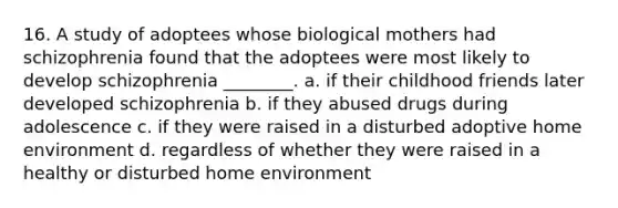 16. A study of adoptees whose biological mothers had schizophrenia found that the adoptees were most likely to develop schizophrenia ________. a. if their childhood friends later developed schizophrenia b. if they abused drugs during adolescence c. if they were raised in a disturbed adoptive home environment d. regardless of whether they were raised in a healthy or disturbed home environment