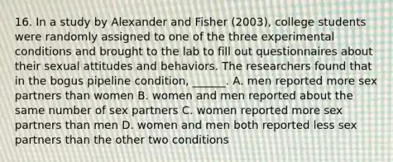 16. In a study by Alexander and Fisher (2003), college students were randomly assigned to one of the three experimental conditions and brought to the lab to fill out questionnaires about their sexual attitudes and behaviors. The researchers found that in the bogus pipeline condition, ______. A. men reported more sex partners than women B. women and men reported about the same number of sex partners C. women reported more sex partners than men D. women and men both reported less sex partners than the other two conditions