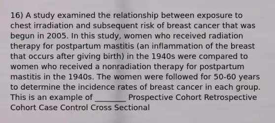 16) A study examined the relationship between exposure to chest irradiation and subsequent risk of breast cancer that was begun in 2005. In this study, women who received radiation therapy for postpartum mastitis (an inflammation of the breast that occurs after giving birth) in the 1940s were compared to women who received a nonradiation therapy for postpartum mastitis in the 1940s. The women were followed for 50-60 years to determine the incidence rates of breast cancer in each group. This is an example of ________ Prospective Cohort Retrospective Cohort Case Control Cross Sectional