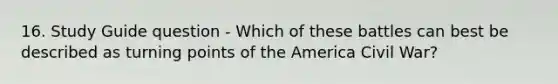 16. Study Guide question - Which of these battles can best be described as turning points of the America Civil War?