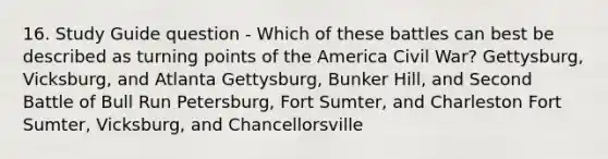 16. Study Guide question - Which of these battles can best be described as turning points of the America Civil War? Gettysburg, Vicksburg, and Atlanta Gettysburg, Bunker Hill, and Second Battle of Bull Run Petersburg, Fort Sumter, and Charleston Fort Sumter, Vicksburg, and Chancellorsville