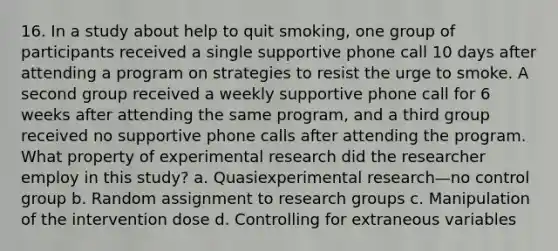 16. In a study about help to quit smoking, one group of participants received a single supportive phone call 10 days after attending a program on strategies to resist the urge to smoke. A second group received a weekly supportive phone call for 6 weeks after attending the same program, and a third group received no supportive phone calls after attending the program. What property of experimental research did the researcher employ in this study? a. Quasiexperimental research—no control group b. Random assignment to research groups c. Manipulation of the intervention dose d. Controlling for extraneous variables