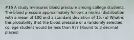 #16 A study measures blood pressure among college students. The blood pressure approximately follows a normal distribution with a mean of 100 and a standard deviation of 15. (a) What is the probability that the blood pressure of a randomly selected college student would be less than 97? (Round to 3 decimal places)