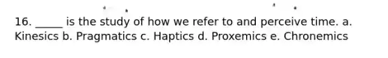 16. _____ is the study of how we refer to and perceive time. a. Kinesics b. Pragmatics c. Haptics d. Proxemics e. Chronemics