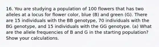 16. You are studying a population of 100 flowers that has two alleles at a locus for flower color, blue (B) and green (G). There are 15 individuals with the BB genotype, 70 individuals with the BG genotype, and 15 individuals with the GG genotype. (a) What are the allele frequencies of B and G in the starting population? Show your calculations.