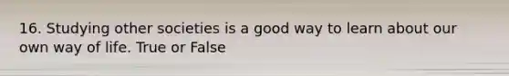 16. Studying other societies is a good way to learn about our own way of life. True or False