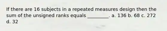 If there are 16 subjects in a repeated measures design then the sum of the unsigned ranks equals _________. a. 136 b. 68 c. 272 d. 32