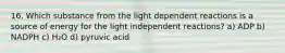 16. Which substance from the light dependent reactions is a source of energy for the light independent reactions? a) ADP b) NADPH c) H₂O d) pyruvic acid