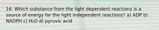 16. Which substance from the light dependent reactions is a source of energy for the light independent reactions? a) ADP b) NADPH c) H₂O d) pyruvic acid