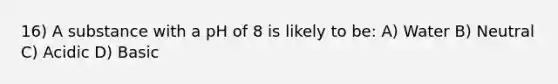 16) A substance with a pH of 8 is likely to be: A) Water B) Neutral C) Acidic D) Basic