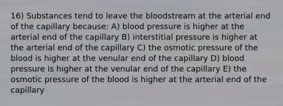 16) Substances tend to leave the bloodstream at the arterial end of the capillary because: A) blood pressure is higher at the arterial end of the capillary B) interstitial pressure is higher at the arterial end of the capillary C) the osmotic pressure of the blood is higher at the venular end of the capillary D) blood pressure is higher at the venular end of the capillary E) the osmotic pressure of the blood is higher at the arterial end of the capillary