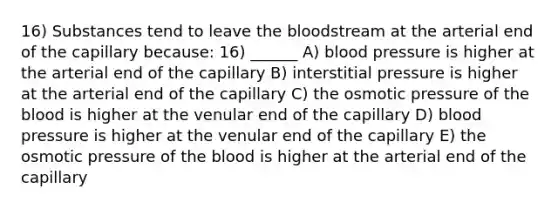 16) Substances tend to leave the bloodstream at the arterial end of the capillary because: 16) ______ A) blood pressure is higher at the arterial end of the capillary B) interstitial pressure is higher at the arterial end of the capillary C) the osmotic pressure of the blood is higher at the venular end of the capillary D) blood pressure is higher at the venular end of the capillary E) the osmotic pressure of the blood is higher at the arterial end of the capillary